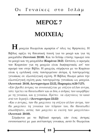 Οι      Γυναίκες              στο       Ισλάμ


                    ΜΕΡΟΣ 7

                   ΜΟΙΧΕΙΑ;

  Η    μοιχεία θεωρείται αμαρτία σ’ όλες τις θρησκείες. Η
Βίβλος ορίζει τη θανατική ποινή για το μοιχό και για τη
μοιχαλίδα (Λευιτικό 20:10). Και το Ισλάμ επίσης τιμωρεί ίσα
το μοιχό και τη μοιχαλίδα (Κοράνιο 24:2). Ωστόσο, ο ορισμός
του Κορανίου για τη μοιχεία είναι διαφορετικός απ’ τον
ορισμό του στην Βίβλο. Η μοιχεία, σύμφωνα με το Κοράνιο
είναι η εμπλοκή ενός παντρεμένου άντρα, ή παντρεμένης
γυναίκας σε εξωσυζυγική σχέση. Η Βίβλος θεωρεί μόνο την
εξωσυζυγική σχέση μιας παντρεμένης γυναίκας ως μοιχεία.
(Λευιτικό 20:10, Δευτερονόμιο 22:22, Παροιμίες 6:20-7:27).
«Εάν βρεθεί άντρας να συνουσιάζεται με σύζυγο άλλου άντρα,
τότε πρέπει να θανατωθούν και οι δύο, ο άνδρας που κοιμήθηκε
με τη γυναίκα, και η γυναίκα. Πρέπει να εξαγνίσεις το κακό
από τον Ισραήλ.» (Δευτερονόμιο 22:22)
«Και ο άντρας, που θα μοιχεύσει τη σύζυγο άλλου άντρα, που
θα μοιχεύσει τη γυναίκα του πλησίον του, θα θανατωθεί
οπωσδήποτε, αυτός που μοιχεύει κι εκείνη που μοιχεύεται»
(Λευιτικό 20:10).
   Σύμφωνα με το Βιβλικό ορισμό, εάν ένας άντρας
συνουσιαστεί με μια ανύπαντρη γυναίκα, αυτό δε θεωρείται


                            33
 