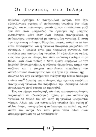 Οι         Γυναίκες         στο      Ισλάμ

καθόλου έγκλημα. Ο παντρεμένος άντρας, που έχει
εξωσυζυγικές σχέσεις μ’ ανύπαντρες γυναίκες δεν είναι
μοιχός, και οι ανύπαντρες γυναίκες, που εμπλέκονται μαζί
του δεν είναι μοιχαλίδες. Το έγκλημα της μοιχείας
διαπράττεται μόνο όταν ένας άντρας, παντρεμένος, ή
ανύπαντρος, συνουσιαστεί με παντρεμένη γυναίκα. Σ’ αυτή
την περίπτωση ο άντρας θεωρείται μοιχός, ακόμα κι αν δεν
είναι παντρεμένος, και η γυναίκα θεωρείται μοιχαλίδα. Εν
συντομία, η μοιχεία είναι μια παράνομη συνουσία, που
εμπλέκει μια παντρεμένη γυναίκα. Η εξωσυζυγική σχέση,
ενός παντρεμένου άντρα, δεν είναι καθαυτή έγκλημα στην
Βίβλο. Γιατί είναι τυπική η διττή ηθική; Σύμφωνα με την
Ιουδαϊκή Εγκυκλοπαίδεια, η σύζυγος θεωρούνταν κτήμα του
συζύγου και η μοιχεία αποτελούσε παραβίαση του
αποκλειστικού δικαιώματος του συζύγου της επάνω· τηςη
σύζυγος δεν είχε ως κτήμα του συζύγου της τέτοιο δικαίωμα
          15
επάνω του. Δηλαδή, εάν ο άντρας είχε ερωτική επαφή με
παντρεμένη γυναίκα, θα παραβίαζε την ιδιοκτησία άλλου
άντρα, και γι’ αυτό έπρεπε να τιμωρηθεί.
  Έως και σήμερα στο Ισραήλ, εάν ένας παντρεμένος άντρας
παρασυρθεί σε εξωσυζυγική σχέση με μια ανύπαντρη
γυναίκα, τα παιδιά του απ’ αυτή τη γυναίκα θεωρούνται
νόμιμα. Αλλά, εάν μια παντρεμένη γυναίκα έχει σχέση μ’
άλλον άντρα, παντρεμένο ή ανύπαντρο, τα παιδιά της απ’
αυτόν τον άντρα δεν είναι μόνο νόθα αλλά είναι
απαγορευμένα απ’ το να παντρευτούν




                           34
 