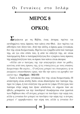Οι      Γυναίκες              στο       Ισλάμ


                    ΜΕΡΟΣ 8

                      ΟΡΚΟΙ;

   Σ   ύμφωνα με τη Βίβλο,        ένας   άντρας   πρέπει   να
εκπληρώνει τους όρκους που κάνει στο Θεό. Δεν πρέπει να
αθετήσει τον λόγο του. Από την άλλη, ο όρκος μιας γυναίκας
δεν της είναι δεσμευτικός. Πρέπει να εγκριθεί από τον πατέρα
της, αν ζει στο σπίτι του, ή από το σύζυγό της, αν είναι
παντρεμένη. Εάν ο πατέρας/σύζυγος δεν εγκρίνει τους όρκους
της κόρης/συζύγου του, οι όρκοι που κάνει είναι άκυροι:
  «Αλλά εάν ο πατέρας της την απαγορέψει όταν το μάθει,
κανένας από τους όρκους της, ή τις υποσχέσεις με τους οποίους
δεσμεύτηκε θα ισχύει… Ο σύζυγος μπορεί να επικυρώσει, ή να
ακυρώσει οποιονδήποτε όρκο, που θα την κάνει να αρνηθεί τον
εαυτό της» (Αριθμοί : 30:2-15)
  Γιατί ο λόγος μιας γυναίκας δεν της είναι δεσμευτικός; Η
απάντηση είναι απλή: διότι είναι ιδιοκτησία του πατέρα της,
πριν το γάμο, ή του συζύγου της μετά το γάμο. Ο έλεγχος του
πατέρα στην κόρη του ήταν απόλυτος σε σημείο που αν
ήθελε, μπορούσε να την πουλήσει! Αναφέρεται στα γραπτά
των Ραβίνων ότι: «Ο άντρας μπορεί να πουλήσει την κόρη του,
αλλά η γυναίκα δεν μπορεί να πουλήσει την κόρη της· ο άντρας
μπορεί ν’ αρραβωνιάσει την κόρη του, αλλά η γυναίκα δεν


                             36
 