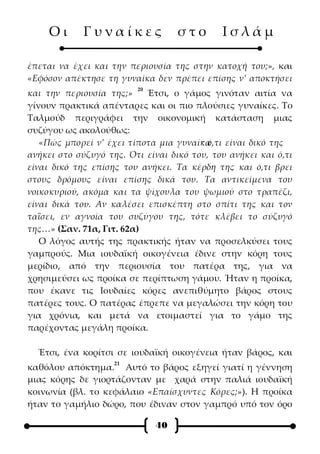 Οι      Γυναίκες              στο       Ισλάμ

έπεται να έχει και την περιουσία της στην κατοχή του;», και
«Εφόσον απέκτησε τη γυναίκα δεν πρέπει επίσης ν’ αποκτήσει
                         20
και την περιουσία της;»    Έτσι, ο γάμος γινόταν αιτία να
γίνουν πρακτικά απένταρες και οι πιο πλούσιες γυναίκες. Το
Ταλμούδ περιγράφει την οικονομική κατάσταση μιας
συζύγου ως ακολούθως:
                                        · ό,τι είναι δικό της
   «Πώς μπορεί ν’ έχει τίποτα μια γυναίκα
ανήκει στο σύζυγό της. Ότι είναι δικό του, του ανήκει και ό,τι
είναι δικό της επίσης του ανήκει. Τα κέρδη της και ό,τι βρει
στους δρόμους είναι επίσης δικά του. Τα αντικείμενα του
νοικοκυριού, ακόμα και τα ψίχουλα του ψωμιού στο τραπέζι,
είναι δικά του. Αν καλέσει επισκέπτη στο σπίτι της και τον
ταΐσει, εν αγνοία του συζύγου της, τότε κλέβει το σύζυγό
της…» (Σαν. 71α, Γιτ. 62α)
   Ο λόγος αυτής της πρακτικής ήταν να προσελκύσει τους
γαμπρούς. Μια ιουδαϊκή οικογένεια έδινε στην κόρη τους
μερίδιο, από την περιουσία του πατέρα της, για να
χρησιμεύσει ως προίκα σε περίπτωση γάμου. Ήταν η προίκα,
που έκανε τις Ιουδαίες κόρες ανεπιθύμητο βάρος στους
πατέρες τους. Ο πατέρας έπρεπε να μεγαλώσει την κόρη του
για χρόνια, και μετά να ετοιμαστεί για το γάμο της
παρέχοντας μεγάλη προίκα.

  Έτσι, ένα κορίτσι σε ιουδαϊκή οικογένεια ήταν βάρος, και
                    21
καθόλου απόκτημα. Αυτό το βάρος εξηγεί γιατί η γέννηση
μιας κόρης δε γιορτάζονταν με χαρά στην παλιά ιουδαϊκή
κοινωνία (βλ. το κεφάλαιο «Επαίσχυντες Κόρες;»). Η προίκα
ήταν το γαμήλιο δώρο, που έδιναν στον γαμπρό υπό τον όρο

                              40
 