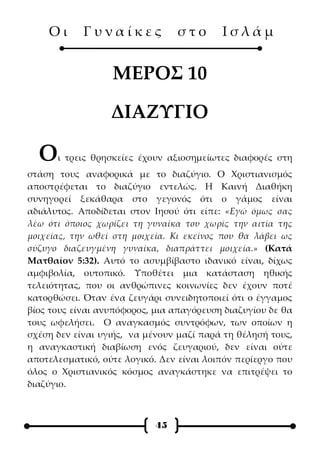 Οι      Γυναίκες             στο      Ισλάμ


                  ΜΕΡΟΣ 10

                  ΔΙΑΖΥΓΙΟ

  Ο   ι τρεις θρησκείες έχουν αξιοσημείωτες διαφορές στη
στάση τους αναφορικά με το διαζύγιο. Ο Χριστιανισμός
αποστρέφεται το διαζύγιο εντελώς. Η Καινή Διαθήκη
συνηγορεί ξεκάθαρα στο γεγονός ότι ο γάμος είναι
αδιάλυτος. Αποδίδεται στον Ιησού ότι είπε: «Εγώ όμως σας
λέω ότι όποιος χωρίζει τη γυναίκα του χωρίς την αιτία της
μοιχείας, την ωθεί στη μοιχεία. Κι εκείνος που θα λάβει ως
σύζυγο διαζευγμένη γυναίκα, διαπράττει μοιχεία.» (Κατά
Ματθαίον 5:32). Αυτό το ασυμβίβαστο ιδανικό είναι, δίχως
αμφιβολία, ουτοπικό. Υποθέτει μια κατάσταση ηθικής
τελειότητας, που οι ανθρώπινες κοινωνίες δεν έχουν ποτέ
κατορθώσει. Όταν ένα ζευγάρι συνειδητοποιεί ότι ο έγγαμος
βίος τους είναι ανυπόφορος, μια απαγόρευση διαζυγίου δε θα
τους ωφελήσει. Ο αναγκασμός συντρόφων, των οποίων η
σχέση δεν είναι υγιής, να μένουν μαζί παρά τη θέλησή τους,
η αναγκαστική διαβίωση ενός ζευγαριού, δεν είναι ούτε
αποτελεσματικό, ούτε λογικό. Δεν είναι λοιπόν περίεργο που
όλος ο Χριστιανικός κόσμος αναγκάστηκε να επιτρέψει το
διαζύγιο.



                            45
 