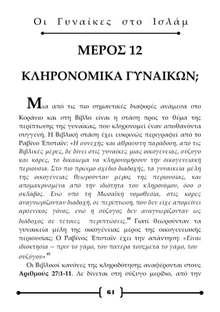 Οι        Γυναίκες            στο        Ισλάμ


                    ΜΕΡΟΣ 12
ΚΛΗΡΟΝΟΜΙΚΑ ΓΥΝΑΙΚΩΝ;

  Μ     ια από τις πιο σημαντικές διαφορές ανάμεσα στο
Κοράνιο και στη Βίβλο είναι η στάση προς το θέμα της
περίπτωσης της γυναίκας, που κληρονομεί έναν αποθανόντα
συγγενή. Η Βιβλική στάση έχει ευκρινώς περιγραφεί από το
Ραβίνο Έπσταϊν: «Η συνεχής και άθραυστη παράδοση, από τις
Βιβλικές μέρες, δε δίνει στις γυναίκες μιας οικογένειας, σύζυγο
και κόρες, το δικαίωμα να κληρονομήσουν την οικογενειακή
περιουσία. Στο πιο πρώιμο σχέδιο διαδοχής, τα γυναικεία μέλη
της οικογένειας θεωρούνταν μέρος της περιουσίας, και
απομακρυσμένα από την ιδιότητα του κληρονόμου, όσο ο
σκλάβος. Ενώ υπό τη Μωσαϊκή νομοθεσία, στις κόρες
αναγνωρίζονταν διαδοχή, σε περίπτωση, που δεν είχε απομείνει
αρσενικός γόνος, ενώ η σύζυγος δεν αναγνωρίζονταν ως
                                     44
διάδοχος σε τέτοιες περιπτώσεις. Γιατί θεωρούνταν τα
γυναικεία μέλη της οικογένειας μέρος της οικογενειακής
περιουσίας; Ο Ραβίνος Έπσταϊν έχει την απάντηση: «Είναι
ιδιοκτησία -- πριν το γάμο, του πατέρα τουςμετά το γάμο, του
                                          ·
          45
συζύγου»
  Οι Βιβλικοί κανόνες της κληροδότησης αναφέρονται στους
Αριθμούς 27:1-11. Δε δίνεται στη σύζυγο μερίδιο, από την

                              61
 