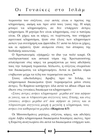 Οι      Γυναίκες              στο        Ισλάμ

περιουσία του συζύγου, ενώ αυτός είναι ο πρώτος της
κληρονόμος, ακόμη και πριν από τους γιους της. Η κόρη
μπορεί να κληρονομήσει, αν δεν υπάρχουν άντρες
κληρονόμοι. Η μητέρα δεν είναι κληρονόμος, ενώ ο πατέρας
είναι. Οι χήρες και οι κόρες, σε περίπτωση, που υπήρχαν
αρσενικοί κληρονόμοι, ήταν στο έλεος των κληρονόμων
αυτών για συντήρηση και φροντίδα. Γι’ αυτό το λόγο οι χήρες,
και οι ορφανές ήταν ανάμεσα στους πιο άπορους της
Ιουδαϊκής κοινωνίας.
   Ο Χριστιανισμός εφάρμοζε το ίδιο για πολύ καιρό. Οι
εκκλησιαστικοί και αστικοί νόμοι της Χριστιανοσύνης
απαγόρευαν στις κόρες να μοιράζονται με τους αδελφούς
τους την πατρική περιουσία. Άλλωστε, η σύζυγος στερούταν
του δικαιώματος να κληρονομήσει. Αυτοί οι φαύλοι νόμοι
                                                 46
επιβίωσαν μέχρι τα τέλη του περασμένου αιώνα.
    Στους ειδωλολάτρες Άραβες πριν το Ισλάμ, τα
κληρονομικά δικαιώματα ήταν περιορισμένα μόνο στους
άντρες. Το Κοράνιο κατήργησε όλα αυτά τα άδικα έθιμα και
έδωσε στις γυναίκες δικαίωμα να κληρονομούν:
   «Στους άντρες ανήκει κληρονομικό μερίδιο απ’ όσα αφήσαν
οι γονείς, και οι πλησιέστεροι συγγενείς τους. Επίσης, και στις
γυναίκες ανήκει μερίδιο απ’ όσα αφήσαν οι γονείς και οι
πλησιέστεροι συγγενείς μικρή ή μεγάλη η κληρονομιά, τους
                        ·
ανήκει ένα καθορισμένο μερίδιο.»(Κοράνιο 4:7)

   Οι Μουσουλμάνες μητέρες, σύζυγοι, κόρες, και αδελφές
είχαν λάβει κληρονομικά δικαιώματα δεκατρείς αιώνες, πριν
η Ευρώπη αναγνωρίσει ότι αυτά τα δικαιώματα υπήρχαν καν.


                              62
 