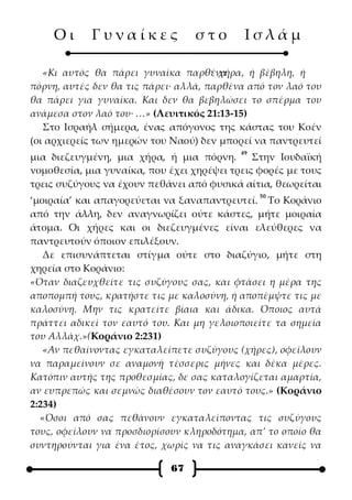 Οι      Γυναίκες              στο       Ισλάμ

   «Κι αυτός θα πάρει γυναίκα παρθένα · χήρα, ή βέβηλη, ή
πόρνη, αυτές δεν θα τις πάρει· αλλά, παρθένα από τον λαό του
θα πάρει για γυναίκα. Και δεν θα βεβηλώσει το σπέρμα του
ανάμεσα στον λαό του· …» (Λευιτικός 21:13-15)
   Στο Ισραήλ σήμερα, ένας απόγονος της κάστας του Κοέν
(οι αρχιερείς των ημερών του Ναού) δεν μπορεί να παντρευτεί
                                           49
μια διεζευγμένη, μια χήρα, ή μια πόρνη.       Στην Ιουδαϊκή
νομοθεσία, μια γυναίκα, που έχει χηρέψει τρεις φορές με τους
τρεις συζύγους να έχουν πεθάνει από φυσικά αίτια, θεωρείται
                                                50
‘μοιραία’ και απαγορεύεται να ξαναπαντρευτεί. Το Κοράνιο
από την άλλη, δεν αναγνωρίζει ούτε κάστες, μήτε μοιραία
άτομα. Οι χήρες και οι διεζευγμένες είναι ελεύθερες να
παντρευτούν όποιον επιλέξουν.
   Δε επισυνάπτεται στίγμα ούτε στο διαζύγιο, μήτε στη
χηρεία στο Κοράνιο:
«Όταν διαζευχθείτε τις συζύγους σας, και φτάσει η μέρα της
αποπομπή τους, κρατήστε τις με καλοσύνη, ή αποπέμψτε τις με
καλοσύνη. Μην τις κρατείτε βίαια και άδικα. Όποιος αυτά
πράττει αδικεί τον εαυτό του. Και μη γελοιοποιείτε τα σημεία
του Αλλάχ.»(Κοράνιο 2:231)
   «Αν πεθαίνοντας εγκαταλείπετε συζύγους (χήρες), οφείλουν
να παραμείνουν σε αναμονή τέσσερις μήνες και δέκα μέρες.
Κατόπιν αυτής της προθεσμίας, δε σας καταλογίζεται αμαρτία,
αν ευπρεπώς και σεμνώς διαθέσουν τον εαυτό τους.» (Κοράνιο
2:234)
  «Όσοι από σας πεθάνουν εγκαταλείποντας τις συζύγους
τους, οφείλουν να προσδιορίσουν κληροδότημα, απ’ το οποίο θα
συντηρούνται για ένα έτος, χωρίς να τις αναγκάσει κανείς να

                             67
 