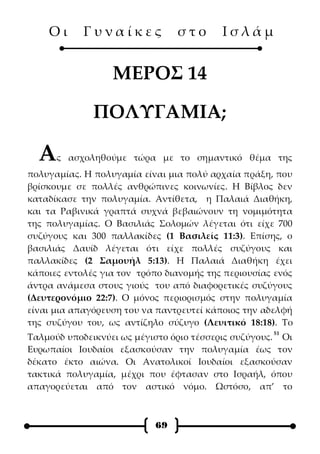 Οι      Γυναίκες            στο       Ισλάμ


                  ΜΕΡΟΣ 14

              ΠΟΛΥΓΑΜΙΑ;

  Α   ς ασχοληθούμε τώρα με το σημαντικό θέμα της
πολυγαμίας. Η πολυγαμία είναι μια πολύ αρχαία πράξη, που
βρίσκουμε σε πολλές ανθρώπινες κοινωνίες. Η Βίβλος δεν
καταδίκασε την πολυγαμία. Αντίθετα, η Παλαιά Διαθήκη,
και τα Ραβινικά γραπτά συχνά βεβαιώνουν τη νομιμότητα
της πολυγαμίας. Ο Βασιλιάς Σολομών λέγεται ότι είχε 700
συζύγους και 300 παλλακίδες (1 Βασιλείς 11:3). Επίσης, ο
βασιλιάς Δαυίδ λέγεται ότι είχε πολλές συζύγους και
παλλακίδες (2 Σαμουήλ 5:13). Η Παλαιά Διαθήκη έχει
κάποιες εντολές για τον τρόπο διανομής της περιουσίας ενός
άντρα ανάμεσα στους γιούς του από διαφορετικές συζύγους
(Δευτερονόμιο 22:7). Ο μόνος περιορισμός στην πολυγαμία
είναι μια απαγόρευση του να παντρευτεί κάποιος την αδελφή
της συζύγου του, ως αντίζηλο σύζυγο (Λευιτικό 18:18). Το
                                                     51
Ταλμούδ υποδεικνύει ως μέγιστο όριο τέσσερις συζύγους. Οι
Ευρωπαίοι Ιουδαίοι εξασκούσαν την πολυγαμία έως τον
δέκατο έκτο αιώνα. Οι Ανατολικοί Ιουδαίοι εξασκούσαν
τακτικά πολυγαμία, μέχρι που έφτασαν στο Ισραήλ, όπου
απαγορεύεται από τον αστικό νόμο. Ωστόσο, απ’ το



                           69
 