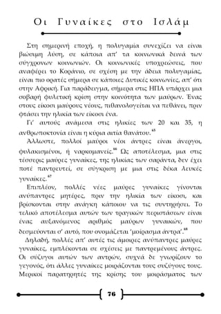 Οι        Γυναίκες              στο      Ισλάμ

   Στη σημερινή εποχή, η πολυγαμία συνεχίζει να είναι
βιώσιμη λύση, σε κάποια απ’ τα κοινωνικά δεινά των
σύγχρονων κοινωνιών. Οι κοινωνικές υποχρεώσεις, που
αναφέρει το Κοράνιο, σε σχέση με την άδεια πολυγαμίας,
είναι πιο ορατές σήμερα σε κάποιες Δυτικές κοινωνίες, απ’ ότι
στην Αφρική. Για παράδειγμα, σήμερα στις ΗΠΑ υπάρχει μια
σοβαρή φυλετική κρίση στην κοινότητα των μαύρων. Ένας
στους είκοσι μαύρους νέους, πιθανολογείται να πεθάνει, πριν
φτάσει την ηλικία των είκοσι ένα.
   Γι’ αυτούς ανάμεσα στις ηλικίες των 20 και 35, η
                                            65
ανθρωποκτονία είναι η κύρια αιτία θανάτου.
  Άλλωστε, πολλοί μαύροι νέοι άντρες είναι άνεργοι,
                               66
φυλακισμένοι, ή ναρκομανείς. Ως αποτέλεσμα, μια στις
τέσσερις μαύρες γυναίκες, της ηλικίας των σαράντα, δεν έχει
ποτέ παντρευτεί, σε σύγκριση με μια στις δέκα λευκές
         67
γυναίκες.
  Επιπλέον, πολλές νέες μαύρες γυναίκες γίνονται
ανύπαντρες μητέρες, πριν την ηλικία των είκοσι, και
βρίσκονται στην ανάγκη κάποιου να τις συντηρήσει. Το
τελικό αποτέλεσμα αυτών των τραγικών περιστάσεων είναι
ένας αυξανόμενος αριθμός μαύρων γυναικών, που
                                                      68
δεσμεύονται σ’ αυτό, που ονομάζεται ‘μοίρασμα άντρα’.
  Δηλαδή, πολλές απ’ αυτές τις άμοιρες ανύπαντρες μαύρες
γυναίκες, εμπλέκονται σε σχέσεις με παντρεμένους άντρες.
Οι σύζυγοι αυτών των αντρών, συχνά δε γνωρίζουν το
γεγονός, ότι άλλες γυναίκες μοιράζονται τους συζύγους τους.
Μερικοί παρατηρητές της κρίσης του μοιράσματος των


                             76
 