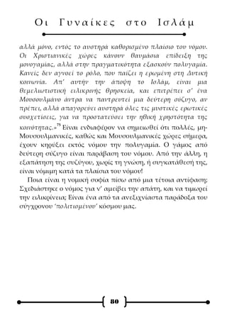 Οι      Γυναίκες              στο       Ισλάμ

αλλά μόνο, εντός το αυστηρά καθορισμένο πλαίσιο του νόμου.
Οι Χριστιανικές χώρες κάνουν θαυμάσια επίδειξη της
μονογαμίας, αλλά στην πραγματικότητα εξασκούν πολυγαμία.
Κανείς δεν αγνοεί το ρόλο, που παίζει η ερωμένη στη Δυτική
κοινωνία. Απ’ αυτήν την άποψη το Ισλάμ, είναι μια
θεμελιωτιστική ειλικρινής θρησκεία, και επιτρέπει σ’ ένα
Μουσουλμάνο άντρα να παντρευτεί μια δεύτερη σύζυγο, αν
πρέπει, αλλά απαγορεύει αυστηρά όλες τις μυστικές ερωτικές
συσχετίσεις, για να προστατεύσει την ηθική χρηστότητα της
           75
κοινότητας.» Είναι ενδιαφέρον να σημειωθεί ότι πολλές, μη-
Μουσουλμανικές, καθώς και Μουσουλμανικές χώρες σήμερα,
έχουν κηρύξει εκτός νόμου την πολυγαμία. Ο γάμος από
δεύτερη σύζυγο είναι παράβαση του νόμου. Από την άλλη, η
εξαπάτηση της συζύγου, χωρίς τη γνώση, ή συγκατάθεσή της,
είναι νόμιμη κατά τα πλαίσια του νόμου!
   Ποια είναι η νομική σοφία πίσω από μια τέτοια αντίφαση;
Σχεδιάστηκε ο νόμος για ν’ αμείβει την απάτη, και να τιμωρεί
την ειλικρίνεια; Είναι ένα από τα ανεξιχνίαστα παράδοξα του
σύγχρονου ‘πολιτισμένου’ κόσμου μας.




                            80
 