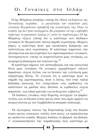Οι      Γυναίκες             στο       Ισλάμ

  Ο Δρ. Μπράυερ αναφέρει επίσης ότι «Κατά τη διάρκεια της
Τανναϊτικής περιόδου,    η μη-κάλυψη του κεφαλιού μιας
γυναίκας θεωρούνταν προσβολή της σεμνότητάς της. Όταν το
κεφάλι της δεν ήταν καλυμμένο, θα μπορούσε να της επιβληθεί
πρόστιμο τετρακοσίων ζούζιμ γι’ αυτό το παράπτωμα.» Ο Δρ.
Μπράυερ εξηγεί επίσης ότι η καλύπτρα των Ιουδαίων
γυναικών δε θεωρούνταν πάντα σημάδι σεμνότητας. Μερικές
φορές, η καλύπτρα ήταν μια κατάσταση διάκρισης και
πολυτέλειας αντί σεμνότητας. Η καλύπτρα παρίστανε την
αξιοπρέπεια και ανωτερότητα των αριστοκρατικών γυναικών.
Αντιπροσώπευε επίσης το απροσπέλαστο μιας γυναίκας, ως
                                     78
αγιασμένη ιδιοκτησία του συζύγου της.
   Η καλύπτρα σήμαινε τον αυτοσεβασμό, και την κοινωνική
θέση μιας γυναίκας. Οι γυναίκες χαμηλότερων τάξεων
φορούσαν, συχνά πέπλα, για να δώσουν την εντύπωση μιας
υψηλότερης θέσης. Το γεγονός ότι η καλύπτρα ήταν το
σημάδι της αριστοκρατίας, ήταν ο λόγος, που στην παλιά
Ιουδαϊκή κοινωνία, δεν επιτρεπόταν στις ιερόδουλες να
καλύπτουν τα μαλλιά τους. Ωστόσο, οι ιερόδουλες συχνά
                                                     79
φορούσαν ένα ειδικό μαντήλι για να δείχνουν σεβαστές.
  Οι Ιουδαίες γυναίκες στην Ευρώπη, συνέχιζαν να φοράνε
πέπλα, έως το δέκατο ένατο αιώνα, όταν πια είχαν αρχίσει να
αναμιγνύονται με τον περιβάλλοντα κοσμικό πολιτισμό.

   Οι εξωτερικές πιέσεις της Ευρωπαϊκής ζωής στο δέκατο
ένατο αιώνα, ανάγκασε πολλές από αυτές, να εμφανίζονται
με ακάλυπτο κεφάλι. Μερικές Ιουδαίες το βρήκαν πιο βολικό,
ν’ αντικαταστήσουν την παραδοσιακή τους καλύπτρα με

                            82
 