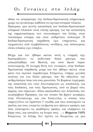 Οι      Γυναίκες             στο       Ισλάμ

άδικο να εκτιμήσουμε την Ιουδαιο-Χριστιανική κληρονομιά,
χωρίς να εξετάσουμε καθόλου το σχετικό ιστορικό πλαίσιο.
Πράγματι, μια σωστή κατανόηση του Ιουδαιο-Χριστιανικού
ιστορικού πλαισίου είναι επίσης κρίσιμη, για την κατανόηση
της σημαντικότητας των συνεισφορών του Ισλάμ, στην
παγκόσμια ιστορία, και στον ανθρώπινο πολιτισμό. Η
Ιουδαιο-Χριστιανική   παράδοση     έχει   επηρεαστεί,   και
σχηματιστεί από περιβάλλοντα, συνθήκες, και πολιτισμούς
στους οποίους έχει υπάρξει.

Μέχρι και τον έβδομο αιώνα, αυτή η επιρροή είχε
διαστρεβλώσει    το    αυθεντικό    θεϊκό  μήνυμα,   που
αποκαλύφθηκε στο Μωϋσή, και στον Ιησού πέραν
αναγνώρισης. Η πενιχρή θέση των γυναικών, στην Ιουδαιο-
Χριστιανική παράδοση, μέχρι και τον έβδομο αιώνα, είναι
μόνο ένα σχετικό παράδειγμα. Επομένως, υπήρχε μεγάλη
ανάγκη για ένα θεϊκό μήνυμα, που θα οδηγούσε την
ανθρωπότητα πίσω στο ίσιο μονοπάτι. Το Κοράνιο περίγραψε
την αποστολή του νέου Απεσταλμένου ως απαλλαγή, για
τους Ιουδαίους, και τους Χριστιανούς, από τα βαριά τους
φορτία, που σήκωναν: «Όσοι ακολουθούν τον Απόστολο, τον
αναλφάβητο Προφήτη, για τον οποίον θα βρουν αναφορές
στην Πεντάτευχο, και στο Ευαγγέλιο, ο οποίος τους
παραγγέλνει να πράττουν τ’ αγαθά, και τους απαγορεύει τα
φαύλα, και τους επιτρέπει τη βρώση των άψογων τροφών, και
τους απαγορεύει τις ακάθαρτες τροφές, και ελαφρύνει τα
βάρη τους, και καταλύει τα δεσμά τους. …» (Κοράνιο 7:157)
Επομένως, το Ισλάμ, δεν πρέπει να θεωρείται, ως μια

                            94
 