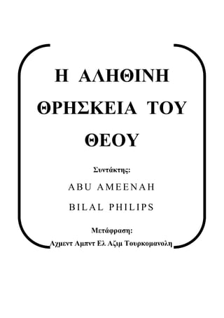 Η ΑΛΗΘΙΝΗ
ΘΡΗΣΚΕΙΑ ΤΟΥ
          ΘΕΟΥ
            Συντάκτης:

     ABU AMEENAH

      BILAL PHILIPS

            Μετάφραση:
 Αχμεντ Αμπντ Ελ Αζιμ Τουρκομανολη
 