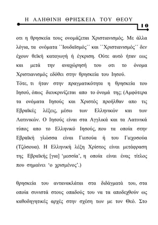 Η ΑΛ ΗΘ Ι ΝΗ ΘΡ Η Σ Κ ΕΙ Α Τ Ο Υ Θ Ε Ο Υ
                                                               10

οτι η θρησκεία τους ονομάζεται Χριστιανισμός. Με άλλα
λόγια, τα ονόματα ``Ιουδαϊσμός΄΄ και ``Χριστιανισμός΄΄ δεν
έχουν θεϊκή καταγωγή ή έγκριση. Ούτε αυτό ήταν εως
και     μετά    την   αναχώρησή      του       οτι    το     όνομα
Χριστιανισμός εδόθει στην θρησκεία του Ιησού.
Τότε, τι ήταν στην πραγματικότητα η θρησκεία του
Ιησού, όπως διευκρινίζεται απο το όνομά της; (Αμφότερα
τα ονόματα Ιησούς και Χριστός προήλθαν απο τις
Εβραϊκές       λέξεις, μέσω    των   Ελληνικών         και    των
Λατινικών. Ο Ιησούς είναι στα Αγγλικά και τα Λατινικά
τύπος απο το Ελληνικό Ιησούς, που τα οποία στην
Εβραϊκή    γλώσσα      είναι   Γιεσούα     ή    του    Γιεχοσούα
(Τζόσουα). Η Ελληνική λέξη Χρίστος είναι μετάφραση
της Εβραϊκής [για] ‘μεσσία’, η οποία είναι ένας τίτλος
που σημαίνει ‘ο χρισμένος’.)


θρησκεία του αντανακλάται στα διδάγματά του, στα
οποία συνιστά στους οπαδούς του να τα αποδεχθούν ως
καθοδηγητικές αρχές στην σχέση των με τον Θεό. Στο
 