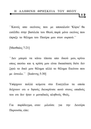 Η ΑΛ ΗΘ Ι ΝΗ ΘΡ Η Σ Κ ΕΙ Α Τ Ο Υ Θ Ε Ο Υ
                                                         12



``Κανείς απο εκείνους που με αποκαλούν ‘Κύριε’ θα
εισέλθει στην βασιλεία του Θεού, παρά μόνο εκείνος που
έπραξε το θέλημα του Πατέρα μου στον ουρανό.΄΄


[Ματθαίος 7:21]


``Δεν μπορώ να κάνω τίποτα απο δικού μου, κρίνω
οπως ακούω και η κρίση μου είναι δικαιότατη διότι δεν
ζητώ το δικό μου θέλημα αλλά το θέλημα Εκείνου που
με έστειλε.΄΄ [Ιωάννης 5:30]


Υπάρχουν     πολλά   κείμενα   στο   Ευαγγέλιο    τα   οποία
δείχνουν οτι ο Ιησούς διευκρίνισε αυτό στους οπαδούς
του οτι δεν ήταν ο μοναδικός αληθινός Θεός.


Για     παράδειγμα, οταν   μιλούσε    για   την    Δευτέρα
Παρουσία, είπε:
 
