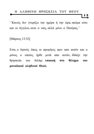 Η ΑΛ ΗΘ Ι ΝΗ ΘΡ Η Σ Κ ΕΙ Α Τ Ο Υ Θ Ε Ο Υ
                                                      13

``Κανείς δεν γνωρίζει την ημέρα ή την ώρα, ακόμα ούτε
και οι άγγελοι, ουτε ο υιός, αλλά μόνο ο Πατέρας.΄΄


[Μάρκος 13:32]


Ετσι, ο Ιησούς όπως οι προφήτες πριν απο αυτόν και ο
μόνος ο οποίος ήρθε μετά απο αυτόν, δίδαξε την
θρησκεία   του   Ισλάμ: υπακοή      στο   θέλημα      του
μοναδικού αληθινού Θεού.
 