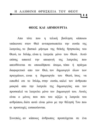 Η ΑΛ ΗΘ Ι ΝΗ ΘΡ Η Σ Κ ΕΙ Α Τ Ο Υ Θ Ε Ο Υ
                                                               14



                ΘΕΟΣ ΚΑΙ ΔΗΜΙΟΥΡΓΙΑ


     Απο       τότε    που     η   τελική     βούληση     κάποιου
υπάκουσε στον Θεό αντιπροσωπεύει την ουσία της
λατρείας, το βασικό μήνυμα της θεϊκής θρησκείας του
Θεού, το Ισλάμ, είναι η λατρεία μόνο του Θεού. Αυτό
επίσης   απαιτεί       την     αποφυγή      της   λατρείας     που
απευθύνεται     σε     οποιοδήποτε    άτομο, τόπο     ή    πράγμα
διαφορετικό απο τον Θεό, τον δημιουργό όλων των
πραγμάτων, ειναι       η     δημιουργία     του   Θεού, ίσως    να
ειπωθεί οτι το Ισλάμ, στην ουσία, καλεί τον άνθρωπο
μακριά   απο     την    λατρεία    της δημιουργίας        και τον
προσκαλεί να λατρεύει μόνο τον Δημιουργό του. Αυτός
είναι ο μόνος που που του αξίζει η λατρεία του
ανθρώπου, διότι αυτό είναι μόνο με την θέλησή Του που
οι προσευχές εισακούονται.


Συνεπώς, αν κάποιος άνθρωπος προσεύχεται σε ένα
 