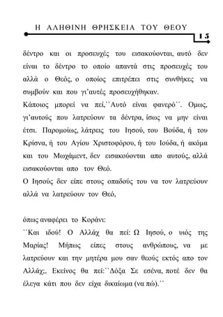 Η ΑΛ ΗΘ Ι ΝΗ ΘΡ Η Σ Κ ΕΙ Α Τ Ο Υ Θ Ε Ο Υ
                                                    15

δέντρο και οι προσευχές του εισακούονται, αυτό δεν
είναι το δέντρο το οποίο απαντά στις προσευχές του
αλλά ο Θεός, ο οποίος επιτρέπει στις συνθήκες να
συμβούν και που γι’αυτές προσευχήθηκαν.
Κάποιος μπορεί να πεί,``Αυτό είναι φανερό΄΄. Ομως,
γι’αυτούς που λατρεύουν τα δέντρα, ίσως να μην είναι
έτσι. Παρομοίως, λάτρεις του Ιησού, του Βούδα, ή του
Κρίσνα, ή του Αγίου Χριστοφόρου, ή του Ιούδα, ή ακόμα
και του Μωχάμεντ, δεν εισακούονται απο αυτούς, αλλά
εισακούονται απο τον Θεό.
Ο Ιησούς δεν είπε στους οπαδούς του να τον λατρεύουν
αλλά να λατρεύουν τον Θεό,


όπως αναφέρει το Κοράνι:
``Και ιδού! Ο Αλλάχ θα πεί: Ω Ιησού, ο υιός της
Μαρίας!   Μήπως     είπες   στους   ανθρώπους, να   με
λατρεύουν και την μητέρα μου σαν θεούς εκτός απο τον
Αλλάχ;, Εκείνος θα πεί:``Δόξα Σε εσένα, ποτέ δεν θα
έλεγα κάτι που δεν είχα δικαίωμα (να πώ).΄΄
 