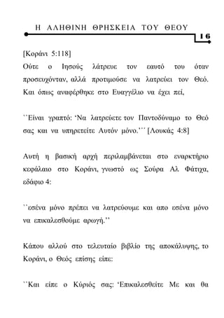 Η ΑΛ ΗΘ Ι ΝΗ ΘΡ Η Σ Κ ΕΙ Α Τ Ο Υ Θ Ε Ο Υ
                                                     16

[Κοράνι 5:118]
Ούτε   ο    Ιησούς   λάτρευε   τον   εαυτό   του    όταν
προσευχόνταν, αλλά προτιμούσε να λατρεύει τον Θεό.
Και όπως αναφέρθηκε στο Ευαγγέλιο να έχει πεί,


``Είναι γραπτό: ‘Να λατρεύετε τον Παντοδύναμο το Θεό
σας και να υπηρετείτε Αυτόν μόνο.’΄΄ [Λουκάς 4:8]


Αυτή η βασική αρχή περιλαμβάνεται στο εναρκτήριο
κεφάλαιο στο Κοράνι, γνωστό ως Σούρα Αλ Φάτιχα,
εδάφιο 4:


``εσένα μόνο πρέπει να λατρεύουμε και απο εσένα μόνο
να επικαλεσθούμε αρωγή.’’


Κάπου αλλού στο τελευταίο βιβλίο της αποκάλυψης, το
Κοράνι, ο Θεός επίσης είπε:


``Και είπε ο Κύριός σας: ‘Επικαλεσθείτε Με και θα
 