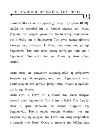 Η ΑΛ ΗΘ Ι ΝΗ ΘΡ Η Σ Κ ΕΙ Α Τ Ο Υ Θ Ε Ο Υ
                                                      17

ανταποκριθώ σε αυτήν (προσευχή σας).’΄΄ [Κοράνι 40:60]
Αξίζει να τονισθεί οτι το βασικό μήνυμα του Ισλάμ
(δηλαδή, την λατρεία μόνο του Θεού) επίσης διακηρύττει
οτι ο Θεός και η δημιουργία Του είναι αναμφισβήτητα
διαφορετικές οντότητες. Ο Θεός ούτε είναι ίσος με την
δημιουργία Του ούτε είναι μέρος αυτής, μα ούτε και η
δημιουργία Του είναι ίση με Αυτόν ή είναι μέρος
Αυτού.


Αυτό ίσως να φαινόνταν εμφανές, αλλά η ανθρώπινη
λατρεία της δημιουργίας, αντι του Δημιουργού είναι
βασισμένη σε ένα μεγάλο βαθμό στην άγνοια, ή αμέλεια,
αυτής της έννοια.
Αυτό είναι η πίστη οτι η έννοια του Θεού υπάρχει
παντού στην δημιουργία Του ή οτι η θεϊκή Του ύπαρξη
είναι    ή   ήταν   παρούσα   σε   κάποια   τμήματα   της
δημιουργίας Του, η οποία παρείχε δικαίωση για την
λατρεία της δημιουργίας του Θεού και αυτή ονομάσθηκε
η λατρεία του Θεού. Ομως, το μήνυμα του Ισλάμ, οπως
 