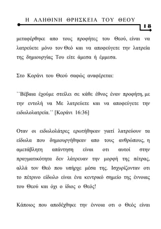 Η ΑΛ ΗΘ Ι ΝΗ ΘΡ Η Σ Κ ΕΙ Α Τ Ο Υ Θ Ε Ο Υ
                                                    18

μεταφέρθηκε απο τους προφήτες του Θεού, είναι να
λατρεύετε μόνο τον Θεό και να αποφεύγετε την λατρεία
της δημιουργίας Του είτε άμεσα ή έμμεσα.


Στο Κοράνι του Θεού σαφώς αναφέρεται:


``Βέβαια έχούμε στείλει σε κάθε έθνος έναν προφήτη, με
την εντολή να Με λατρεύετε και να αποφεύγετε την
ειδωλολατρεία.΄΄ [Κοράνι 16:36]


Οταν οι ειδωλολάτρες ερωτήθηκαν γιατί λατρεύουν τα
είδωλα που δημιουργήθηκαν απο τους ανθρώπους, η
αμετάβλητη     απάντηση     είναι   οτι    αυτοί   στην
πραγματικότητα δεν λάτρευαν την μορφή της πέτρας,
αλλά τον Θεό που υπήρχε μέσα της. Ισχυρίζονταν οτι
το πέτρινο είδωλο είναι ένα κεντρικό σημείο της έννοιας
του Θεού και όχι ο ίδιος ο Θεός!


Κάποιος που αποδέχθηκε την έννοια οτι ο Θεός είναι
 