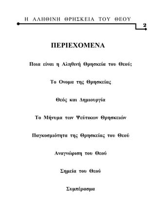 Η ΑΛ ΗΘ Ι ΝΗ ΘΡ Η Σ Κ ΕΙ Α Τ Ο Υ Θ Ε Ο Υ
                                           2


         ΠΕΡΙΕΧΟΜΕΝΑ

 Ποια είναι η Αληθινή Θρησκεία του Θεού;


         Το Ονομα της Θρησκείας


           Θεός και Δημιουργία


   Το Μήνυμα των Ψεύτικων Θρησκειών


  Παγκοσμιότητα της Θρησκείας του Θεού


           Αναγνώριση του Θεού


             Σημεία του Θεού


               Συμπέρασμα
 