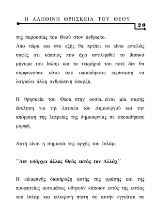 Η ΑΛ ΗΘ Ι ΝΗ ΘΡ Η Σ Κ ΕΙ Α Τ Ο Υ Θ Ε Ο Υ
                                                    20

της παρουσίας του Θεού στον άνθρωπο.
Απο τώρα και στο εξής θα πρέπει να είναι εντελώς
σαφές οτι κάποιος που έχει αντιληφθεί το βασικό
μήνυμα του Ισλάμ και τα τεκμήριά του ποτέ δεν θα
συμφωνούσε   κάτω   απο   οποιαδήποτε   περίσταση   να
λατρεύει άλλη ανθρώπινη ύπαρξη.


Η θρησκεία του Θεού, στην ουσία, είναι μία σαφής
έκκληση για την λατρεία του Δημιουργού και την
απόρριψη της λατρείας της δημιουργίας σε οποιαδήποτε
μορφή.


Αυτή είναι η σημασία της αρχής του Ισλάμ:


``Δεν υπάρχει άλλος Θεός εκτός τον Αλλάχ΄΄


Η ειλικρινής διακήρυξη αυτής της φράσης και της
προφητείας αυτομάτως οδηγούν κάποιον εντός της εστίας
του Ισλάμ και ειλικρινή πίστη σε αυτήν εγγυάται σε
 