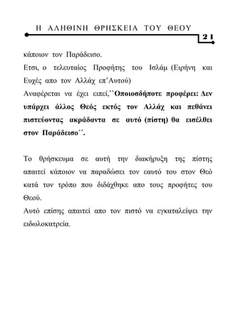 Η ΑΛ ΗΘ Ι ΝΗ ΘΡ Η Σ Κ ΕΙ Α Τ Ο Υ Θ Ε Ο Υ
                                                  21

κάποιον τον Παράδεισο.
Ετσι, ο τελευταίος Προφήτης του Ισλάμ (Ειρήνη και
Ευχές απο τον Αλλάχ επ’Αυτού)
Αναφέρεται να έχει ειπεί,``Οποιοσδήποτε προφέρει: Δεν
υπάρχει άλλος Θεός εκτός τον Αλλάχ και πεθάνει
πιστεύοντας ακράδαντα σε αυτό (πίστη) θα εισέλθει
στον Παράδεισο΄΄.


Το θρήσκευμα σε αυτή την διακήρυξη της πίστης
απαιτεί κάποιον να παραδώσει τον εαυτό του στον Θεό
κατά τον τρόπο που διδάχθηκε απο τους προφήτες του
Θεού.
Αυτό επίσης απαιτεί απο τον πιστό να εγκαταλείψει την
ειδωλοκατρεία.
 