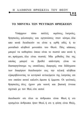Η ΑΛ ΗΘ Ι ΝΗ ΘΡ Η Σ Κ ΕΙ Α Τ Ο Υ Θ Ε Ο Υ
                                                        22



  ΤΟ ΜΗΝΥΜΑ ΤΩΝ ΨΕΥΤΙΚΩΝ ΘΡΗΣΚΕΙΩΝ


     Υπάρχουν      τόσο     πολλές      αιρέσεις, λατρείες,
θρησκείες, φιλοσοφίες και οργανώσεις στον κόσμο, όλα
απο αυτά διεκδικούν να είναι η ορθή οδός ή το
μοναδικό αληθινό μονοπάτι του Θεού. Πώς κάποιος
μπορεί να καθορίσει όποιο είναι το σωστό απο αυτά ή
αν, πράγματι, όλα είναι σωστά; Μία μέθοδος δια της
οποίας   μπορεί   να      βρεθεί     απάντηση   είναι   να
διασαφηνίσουμε τις επιπόλαιες διαφορές στα διδάγματα
των διαφόρων διεκδικητών εως την τελική αλήθεια
εξακριβώνοντας το κεντρικό αντικείμενο της λατρείας επι
του οποίου αυτοί καλούν, άμεσα ή έμμεσα. Οι ψεύτικές
θρησκείες, όλες έχουν μία κοινή και βασική έννοια
σχετικά με τον Θεό, είτε αυτοί


διεκδικούν οτι όλοι οι άνθρωποι είναι Θεοί, ή οτι
ορισμένοι άνθρωποι ήταν Θεοί, ή οτι η φύση είναι Θεός,
 