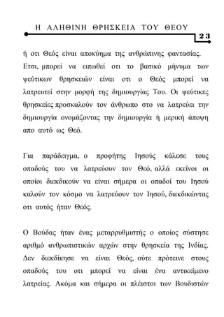 Η ΑΛ ΗΘ Ι ΝΗ ΘΡ Η Σ Κ ΕΙ Α Τ Ο Υ Θ Ε Ο Υ
                                                              23

ή οτι Θεός είναι αποκύημα της ανθρώπινης φαντασίας.
Ετσι, μπορεί να ειπωθεί οτι το βασικό μήνυμα των
ψεύτικων    θρησκειών    είναι    οτι    ο   Θεός   μπορεί    να
λατρευτεί στην μορφή της δημιουργίας Του. Οι ψεύτικες
θρησκείες προσκαλούν τον άνθρωπο στο να λατρεύει την
δημιουργία ονομάζοντας την δημιουργία ή μερική άποψη
απο αυτό ως Θεό.


Για    παράδειγμα, ο    προφήτης        Ιησούς   κάλεσε      τους
οπαδούς του να λατρεύουν τον Θεό, αλλά εκείνοι οι
οποίοι διεκδικούν να είναι σήμερα οι οπαδοί του Ιησού
καλούν τον κόσμο να λατρεύουν τον Ιησού, διεκδικώντας
οτι αυτός ήταν Θεός.


Ο Βούδας ήταν ένας μεταρρυθμιστής ο οποίος σύστησε
αριθμό ανθρωπιστικών αρχών στην θρησκεία της Ινδίας.
Δεν διεκδίκησε να είναι Θεός, ούτε πρότεινε στους
οπαδούς    του   οτι   μπορεί    να     είναι ένα   αντικείμενο
λατρείας. Ακόμα και σήμερα οι πλέιστοι των Βουδιστών
 