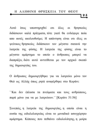 Η ΑΛ ΗΘ Ι ΝΗ ΘΡ Η Σ Κ ΕΙ Α Τ Ο Υ Θ Ε Ο Υ
                                                     25



Αυτό   ίσως   υποστηριχθεί   οτι   όλες   οι   θρησκείες
διδάσκουν καλά πράγματα, τότε γιατί θα ενδιέφερε ποία
απο αυτές ακολουθούμε; Η απάντηση είναι οτι όλες οι
ψεύτικες θρησκείες διδάσκουν τον μέγιστο σατανά την
λατρεία της φύσης. Η λατρεία της φύσης είναι το
μέγιστο αμάρτημα το οποίο ο άνθρωπος μπορεί να
διαπράξει, διότι αυτό αντιτίθεται με τον αρχικό σκοπό
της δημιουργίας του.


Ο άνθρωπος δημιουργήθηκε για να λατρεύει μόνο τον
Θεό ως Αλλάχ όπως ρητά αναφέρθηκε στο Κοράνι:


``Και δεν έπλασα τα πνεύματα και τους ανθρώπους,
παρά μόνο για να με λατρεύουν.΄΄ [Κοράνι 51:56]


Συνεπώς, η λατρεία της δημιουργίας, η οποία είναι η
ουσία της ειδωλολατρείας είναι το μοναδικό ασυγχώρητο
αμάρτημα. Κάποιος που πεθαίνει ειδωλολάτρης, η μοίρα
 