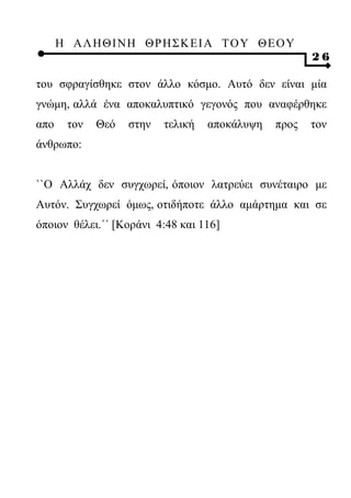 Η ΑΛ ΗΘ Ι ΝΗ ΘΡ Η Σ Κ ΕΙ Α Τ Ο Υ Θ Ε Ο Υ
                                                      26

του σφραγίσθηκε στον άλλο κόσμο. Αυτό δεν είναι μία
γνώμη, αλλά ένα αποκαλυπτικό γεγονός που αναφέρθηκε
απο    τον   Θεό   στην   τελική   αποκάλυψη   προς   τον
άνθρωπο:


``Ο Αλλάχ δεν συγχωρεί, όποιον λατρεύει συνέταιρο με
Αυτόν. Συγχωρεί όμως, οτιδήποτε άλλο αμάρτημα και σε
όποιον θέλει.΄΄ [Κοράνι 4:48 και 116]
 