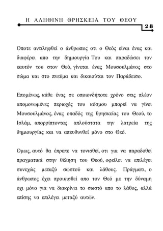 Η ΑΛ ΗΘ Ι ΝΗ ΘΡ Η Σ Κ ΕΙ Α Τ Ο Υ Θ Ε Ο Υ
                                                       28



Οποτε αντιληφθεί ο άνθρωπος οτι ο Θεός είναι ένας και
διαφέρει απο την δημιουργία Του και παραδώσει τον
εαυτόν του στον Θεό, γίνεται ένας Μουσουλμάνος στο
σώμα και στο πνεύμα και δικαιούται τον Παράδεισο.


Επομένως, κάθε ένας σε οποιονδήποτε χρόνο στις πλέον
απομονωμένες περιοχές του κόσμου μπορεί να γίνει
Μουσουλμάνος, ένας οπαδός της θρησκείας του Θεού, το
Ισλάμ, απορρίπτοντας   απλούστατα    την     λατρεία   της
δημιουργίας και να απευθυνθεί μόνο στο Θεό.


Ομως, αυτό θα έπρεπε να τονισθεί, οτι για να παραδοθεί
πραγματικά στην θέληση του Θεού, οφείλει να επιλέγει
συνεχώς   μεταξύ   σωστού   και    λάθους.   Πράγματι, ο
άνθρωπος έχει προικισθεί απο τον Θεό με την δύναμη
οχι μόνο για να διακρίνει το σωστό απο το λάθος, αλλά
επίσης να επιλέγει μεταξύ αυτών.
 