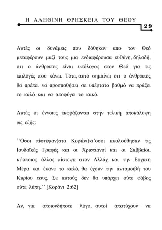 Η ΑΛ ΗΘ Ι ΝΗ ΘΡ Η Σ Κ ΕΙ Α Τ Ο Υ Θ Ε Ο Υ
                                                           29



Αυτές      οι    δυνάμεις      που   δόθηκαν   απο   τον   Θεό
μεταφέρουν μαζί τους μια ενδιαφέρουσα ευθύνη, δηλαδή,
οτι ο άνθρωπος είναι υπόλογος στον Θεό για τις
επιλογές που κάνει. Τότε, αυτό σημαίνει οτι ο άνθρωπος
θα πρέπει να προσπαθήσει σε υπέρτατο βαθμό να πράξει
το καλό και να αποφύγει το κακό.


Αυτές οι έννοιες εκφράζονται στην τελική αποκάλυψη
ως εξής:


``Οσοι πίστεψαν(στο Κοράνι)κι’οσοι ακολούθησαν τις
Ιουδαϊκές Γραφές και οι Χριστιανοί και οι Σαββαίοι,
κι’οποιος άλλος πίστεψε στον Αλλάχ και την Εσχατη
Μέρα και έκανε το καλό, θα έχουν την ανταμοιβή του
Κυρίου τους. Σε αυτούς δεν θα υπάρχει ούτε φόβος
ούτε λύπη.΄΄ [Κοράνι 2:62]


Αν, για         οποιονδήποτε     λόγο, αυτοί   αποτύχουν    να
 
