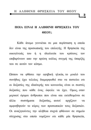 Η ΑΛ ΗΘ Ι ΝΗ ΘΡ Η Σ Κ ΕΙ Α Τ Ο Υ Θ Ε Ο Υ
                                                             3



    ΠΟΙΑ ΕΙΝΑΙ Η ΑΛΗΘΙΝΗ ΘΡΗΣΚΕΙΑ ΤΟΥ
                             ΘΕΟΥ;


       Κάθε άτομο γεννιέται σε μια περίσταση η οποία
δεν είναι της προσωπικής του επιλογής. Η θρησκεία της
οικογένειάς   του    ή   η    ιδεολογία   του    κράτους   τον
επιβαρύνουν απο την πρώτη κιόλας στιγμή της ύπαρξής
του σε αυτόν τον κόσμο.


Ωσπου να φθάσει την εφηβική ηλικία, το μυαλό του
συνήθως έχει τελείως διαμορφωθεί στο να πιστεύει οτι
οι δοξασίες της ιδιαίτερής του κοινωνίας είναι οι σωστές
δοξασίες που κάθε ένας ώφειλε να έχει. Ομως, οταν
μερικοί ώριμοι άνθρωποι που είναι και εκτεθειμένοι σε
άλλα     συστήματα       δοξασίας, αυτοί        αρχίζουν   να
αμφισβητούν το κύρος των προσωπικών τους δοξασιών.
Οι αναζητούντες την αλήθεια συχνά φθάνουν σε σημείο
σύγχυσης στο οποίο νομίζουν οτι κάθε μία θρησκεία,
 