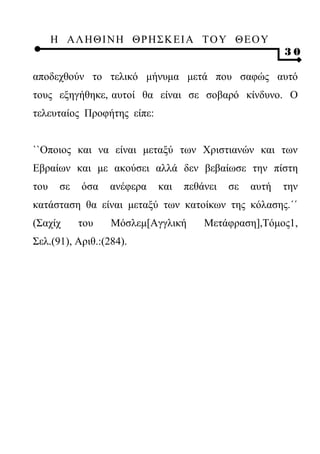 Η ΑΛ ΗΘ Ι ΝΗ ΘΡ Η Σ Κ ΕΙ Α Τ Ο Υ Θ Ε Ο Υ
                                                        30

αποδεχθούν το τελικό μήνυμα μετά που σαφώς αυτό
τους εξηγήθηκε, αυτοί θα είναι σε σοβαρό κίνδυνο. Ο
τελευταίος Προφήτης είπε:


``Οποιος και να είναι μεταξύ των Χριστιανών και των
Εβραίων και με ακούσει αλλά δεν βεβαίωσε την πίστη
του    σε   όσα   ανέφερα   και   πεθάνει   σε   αυτή   την
κατάσταση θα είναι μεταξύ των κατοίκων της κόλασης.΄΄
(Σαχίχ      του   Μόσλεμ[Αγγλική      Μετάφραση],Τόμος1,
Σελ.(91), Αριθ.:(284).
 
