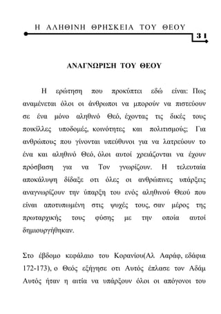 Η ΑΛ ΗΘ Ι ΝΗ ΘΡ Η Σ Κ ΕΙ Α Τ Ο Υ Θ Ε Ο Υ
                                                               31



               ΑΝΑΓΝΩΡΙΣΗ ΤΟΥ ΘΕΟΥ


     Η      ερώτηση      που    προκύπτει     εδώ    είναι: Πως
αναμένεται όλοι οι άνθρωποι να μπορούν να πιστεύουν
σε ένα μόνο αληθινό Θεό, έχοντας τις δικές τους
ποικίλλες   υποδομές, κοινότητες        και   πολιτισμούς;    Για
ανθρώπους που γίνονται υπεύθυνοι για να λατρεύουν το
ένα και αληθινό Θεό, όλοι αυτοί χρειάζονται να έχουν
πρόσβαση      για   να    Τον     γνωρίζουν.     Η    τελευταία
αποκάλυψη δίδαξε οτι όλες οι ανθρώπινες υπάρξεις
αναγνωρίζουν την ύπαρξη του ενός αληθινού Θεού που
είναι αποτυπωμένη στις ψυχές τους, σαν μέρος της
πρωταρχικής     τους      φύσης    με     την    οποία       αυτοί
δημιουργήθηκαν.


Στο έβδομο κεφάλαιο του Κορανίου(Αλ Ααράφ, εδάφια
172-173), ο Θεός εξήγησε οτι Αυτός έπλασε τον Αδάμ
Αυτός ήταν η αιτία να υπάρξουν όλοι οι απόγονοι του
 
