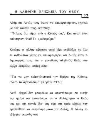 Η ΑΛ ΗΘ Ι ΝΗ ΘΡ Η Σ Κ ΕΙ Α Τ Ο Υ Θ Ε Ο Υ
                                                  32

Αδάμ και Αυτός τους έκανε να επιμαρτυρήσουν, σχετικά
με τον εαυτόν τους, λέγοντας:
``’Μήπως δεν είμαι εγώ ο Κύριός σας’; Και αυτοί όλοι
απάντησαν, ‘Ναί! Το ομολογούμε.΄΄


Κατόπιν ο Αλλάχ εξήγησε γιατί είχε επιβάλλει σε όλο
το ανθρώπινο γένος να επιμαρτυρήσει οτι Αυτός είναι ο
δημιουργός τους και ο μοναδικός αληθινός Θεός που
αξίζει λατρείας. Αυτός είπε:


``Για να μην πείτε(τότε)κατά την Ημέρα της Κρίσης,
‘Αυτό το αγνοούσαμε.’ [Κοράνι 7:172]


Αυτό εξηγεί, δεν μπορούμε να απαντήσουμε σε αυτήν
την ημέρα οτι αγνοούσαμε οτι ο Αλλάχ, ηταν ο Θεός
μας και οτι κανείς δεν μας είπε οτι εμείς είχαμε σαν
προϋπόθεση να λατρεύομε μόνο τον Αλλάχ. Ο Αλλάχ το
εξήγησε εκτενώς οτι:
 