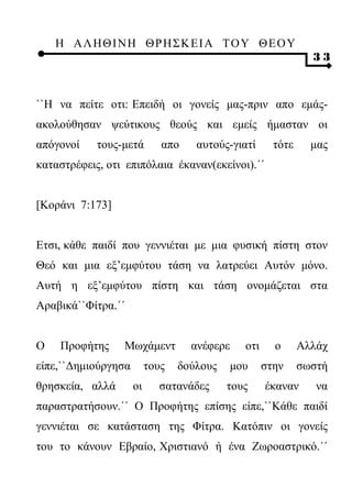 Η ΑΛ ΗΘ Ι ΝΗ ΘΡ Η Σ Κ ΕΙ Α Τ Ο Υ Θ Ε Ο Υ
                                                               33



``Η να πείτε οτι: Επειδή οι γονείς μας-πριν απο εμάς-
ακολούθησαν ψεύτικους θεούς και εμείς ήμασταν οι
απόγονοί    τους-μετά        απο    αυτούς-γιατί      τότε     μας
καταστρέφεις, οτι επιπόλαια έκαναν(εκείνοι).΄΄


[Κοράνι 7:173]


Ετσι, κάθε παιδί που γεννιέται με μια φυσική πίστη στον
Θεό και μια εξ’εμφύτου τάση να λατρεύει Αυτόν μόνο.
Αυτή η εξ’εμφύτου πίστη και τάση ονομάζεται στα
Αραβικά``Φίτρα.΄΄


Ο   Προφήτης     Μωχάμεντ          ανέφερε    οτι     ο      Αλλάχ
είπε,``Δημιούργησα        τους   δούλους   μου      στην     σωστή
θρησκεία, αλλά       οι     σατανάδες      τους     έκαναν      να
παραστρατήσουν.΄΄ Ο Προφήτης επίσης είπε,``Κάθε παιδί
γεννιέται σε κατάσταση της Φίτρα. Κατόπιν οι γονείς
του το κάνουν Εβραίο, Χριστιανό ή ένα Ζωροαστρικό.΄΄
 