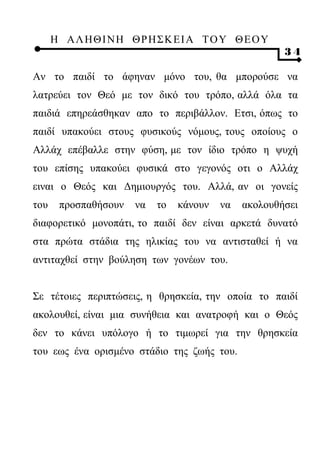 Η ΑΛ ΗΘ Ι ΝΗ ΘΡ Η Σ Κ ΕΙ Α Τ Ο Υ Θ Ε Ο Υ
                                                      34

Αν το παιδί το άφηναν μόνο του, θα μπορούσε να
λατρεύει τον Θεό με τον δικό του τρόπο, αλλά όλα τα
παιδιά επηρεάσθηκαν απο το περιβάλλον. Ετσι, όπως το
παιδί υπακούει στους φυσικούς νόμους, τους οποίους ο
Αλλάχ επέβαλλε στην φύση, με τον ίδιο τρόπο η ψυχή
του επίσης υπακούει φυσικά στο γεγονός οτι ο Αλλάχ
ειναι ο Θεός και Δημιουργός του. Αλλά, αν οι γονείς
του    προσπαθήσουν   να   το   κάνουν   να   ακολουθήσει
διαφορετικό μονοπάτι, το παιδί δεν είναι αρκετά δυνατό
στα πρώτα στάδια της ηλικίας του να αντισταθεί ή να
αντιταχθεί στην βούληση των γονέων του.


Σε τέτοιες περιπτώσεις, η θρησκεία, την οποία το παιδί
ακολουθεί, είναι μια συνήθεια και ανατροφή και ο Θεός
δεν το κάνει υπόλογο ή το τιμωρεί για την θρησκεία
του εως ένα ορισμένο στάδιο της ζωής του.
 