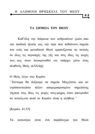 Η ΑΛ ΗΘ Ι ΝΗ ΘΡ Η Σ Κ ΕΙ Α Τ Ο Υ Θ Ε Ο Υ
                                                    35



              ΤΑ ΣΗΜΕΙΑ ΤΟΥ ΘΕΟΥ


      Καθ’όλη την διάρκεια των ανθρωπίνων ζωών, απο
την παιδική ηλικία εως την ώρα που πεθαίνουν, σημεία
του ενός και μοναδικού Θεού εμφανίζονται σε αυτούς
σε όλες τις περιοπχές της γής και στις ίδιες τις ψυχές
των, εως ότου διευκρινισθεί οτι υπάρχει μόνο ένας
αληθινός Θεός ο(Αλλάχ).


Ο Θεός λέγει στο Κοράνι
``Σύντομα θα δείξουμε τα σημεία Μας,(έστω και αν
ευρίσκονται)στο   πλέον   απομεμακρυσμένο    σημείο(της
γής)και στις ίδιες τις ψυχές τους-μέχρις ότου φανερωθεί
σε αυτούς-οτι αυτό το Κοράνι είναι η αλήθεια.΄΄


[Κοράνι 41:53]


Τα    κατωτέρω    είναι   ένα   παράδειγμα   του   Θεού
 