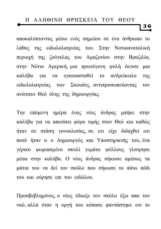 Η ΑΛ ΗΘ Ι ΝΗ ΘΡ Η Σ Κ ΕΙ Α Τ Ο Υ Θ Ε Ο Υ
                                                        36

αποκαλύπτοντας μέσω ενός σημείου σε ένα άνθρωπο το
λάθος της ειδωλολατρείας του. Στην Νοτιοανατολική
περιοχή της ζούγκλας του Αμαζονίου στην Βραζιλία,
στην Νότιο Αμερική, μια πρωτόγονη φυλή έκτισε μια
καλύβα   για     να   εγκατασταθεί   το   ανδρείκειλο   της
ειδωλολατρείας    των   Σκουάτς, αντιπροσωπεύοντας      τον
ανώτατο Θεό όλης της δημιουργίας.


Την επόμενη ημέρα ένας νέος άνδρας μπήκε στην
καλύβα για να αποτίσει φόρο τιμής στον Θεό και καθώς
ήταν σε στάση γονυκλισίας, σε οτι είχε διδαχθεί οτι
αυτό ήταν ο ο Δημιουργός και Υποστηρικτής του, ένα
γέρικο ψωριασμένο σκυλί γεμάτο ψύλλους γλστρησε
μέσα στην καλύβα. Ο νέος άνδρας σήκωσε αμέσως τα
μάτια του να δεί τον σκύλο που σήκωσε το πίσω πόδι
του και ούρησε επι του ειδώλου.


Προσβεβλημένος, ο νέος έδιωξε τον σκύλο έξω απο τον
ναό, αλλά όταν η οργή του κόπασε φαντάστηκε οτι το
 