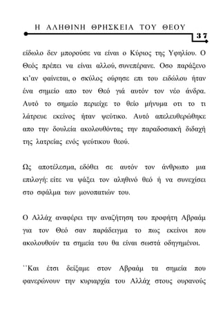 Η ΑΛ ΗΘ Ι ΝΗ ΘΡ Η Σ Κ ΕΙ Α Τ Ο Υ Θ Ε Ο Υ
                                                       37

είδωλο δεν μπορούσε να είναι ο Κύριος της Υφηλίου. Ο
Θεός πρέπει να είναι αλλού, συνεπέρανε. Οσο παράξενο
κι’αν φαίνεται, ο σκύλος ούρησε επι του ειδώλου ήταν
ένα σημείο απο τον Θεό γιά αυτόν τον νέο άνδρα.
Αυτό το σημείο περιείχε το θείο μήνυμα οτι το τι
λάτρευε εκείνος ήταν ψεύτικο. Αυτό απελευθερώθηκε
απο την δουλεία ακολουθόντας την παραδοσιακή διδαχή
της λατρείας ενός ψεύτικου θεού.


Ως αποτέλεσμα, εδόθει σε αυτόν τον άνθρωπο μια
επιλογή: είτε να ψάξει τον αληθινό θεό ή να συνεχίσει
στο σφάλμα των μονοπατιών του.


Ο Αλλάχ αναφέρει την αναζήτηση του προφήτη Αβραάμ
για τον Θεό σαν παράδειγμα το πως εκείνοι που
ακολουθούν τα σημεία του θα είναι σωστά οδηγημένοι.


``Και   έτσι   δείξαμε   στον   Αβραάμ   τα   σημεία   που
φανερώνουν την κυριαρχία του Αλλάχ στους ουρανούς
 