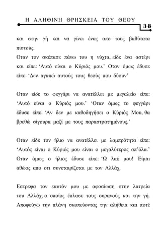 Η ΑΛ ΗΘ Ι ΝΗ ΘΡ Η Σ Κ ΕΙ Α Τ Ο Υ Θ Ε Ο Υ
                                                   38

και στην γή και να γίνει ένας απο τους βαθύτατα
πιστούς.
Οταν τον σκέπασε πάνω του η νύχτα, είδε ένα αστέρι
και είπε: ‘Αυτό είναι ο Κύριός μου.’ Οταν όμως έδυσε
είπε: ‘Δεν αγαπώ αυτούς τους θεούς που δύουν’


Οταν είδε το φεγγάρι να ανατέλλει με μεγαλείο είπε:
‘Αυτό είναι ο Κύριός μου.’ ‘Οταν όμως το φεγγάρι
έδυσε είπε: ‘Αν δεν με καθοδηγήσει ο Κύριός Μου, θα
βρεθώ σίγουρα μαζί με τους παραστρατημένους.’


Οταν είδε τον ήλιο να ανατέλλει με λαμπρότητα είπε:
‘Αυτός είναι ο Κύριός μου είναι ο μεγαλύτερος απ’όλα.’
Οταν όμως ο ήλιος έδυσε είπε: ‘Ω λαέ μου! Είμαι
αθώος απο οτι συνεταιρίζεται με τον Αλλάχ.


Εστρεψα τον εαυτόν μου με αφοσίωση στην λατρεία
του Αλλάχ, ο οποίος έπλασε τους ουρανούς και την γή.
Αποφεύγω την πλάνη σκοπεύοντας την αλήθεια και ποτέ
 
