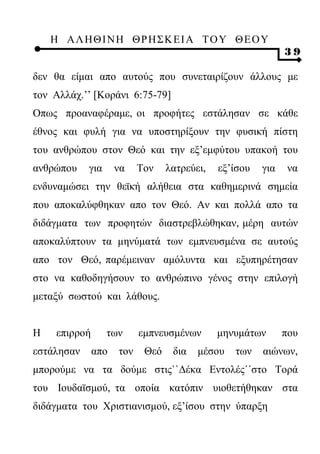 Η ΑΛ ΗΘ Ι ΝΗ ΘΡ Η Σ Κ ΕΙ Α Τ Ο Υ Θ Ε Ο Υ
                                                              39

δεν θα είμαι απο αυτούς που συνεταιρίζουν άλλους με
τον Αλλάχ.’’ [Κοράνι 6:75-79]
Οπως προαναφέραμε, οι προφήτες εστάλησαν σε κάθε
έθνος και φυλή για να υποστηρίξουν την φυσική πίστη
του ανθρώπου στον Θεό και την εξ’εμφύτου υπακοή του
ανθρώπου    για      να    Τον    λατρεύει,   εξ’ίσου   για    να
ενδυναμώσει την θεϊκή αλήθεια στα καθημερινά σημεία
που αποκαλύφθηκαν απο τον Θεό. Αν και πολλά απο τα
διδάγματα των προφητών διαστρεβλώθηκαν, μέρη αυτών
αποκαλύπτουν τα μηνύματά των εμπνευσμένα σε αυτούς
απο τον Θεό, παρέμειναν αμόλυντα και εξυπηρέτησαν
στο να καθοδηγήσουν το ανθρώπινο γένος στην επιλογή
μεταξύ σωστού και λάθους.


Η    επιρροή      των      εμπνευσμένων       μηνυμάτων       που
εστάλησαν      απο   τον    Θεό    δια   μέσου   των    αιώνων,
μπορούμε να τα δούμε στις``Δέκα Εντολές΄΄στο Τορά
του Ιουδαϊσμού, τα οποία κατόπιν υιοθετήθηκαν στα
διδάγματα του Χριστιανισμού, εξ’ίσου στην ύπαρξη
 