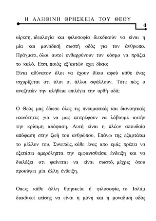 Η ΑΛ ΗΘ Ι ΝΗ ΘΡ Η Σ Κ ΕΙ Α Τ Ο Υ Θ Ε Ο Υ
                                                              4

αίρεση, ιδεολογία και φιλοσοφία διεκδικούν να είναι η
μία    και    μοναδική    σωστή    οδός    για   τον   άνθρωπο.
Πράγματι, όλοι αυτοί ενθαρρύνουν τον κόσμο να πράξει
το καλό. Ετσι, ποιός εξ’αυτών έχει δίκιο;
Είναι αδύνατον όλοι να έχουν δίκιο αφού κάθε ένας
ισχυρίζεται οτι όλοι οι άλλοι σφάλλουν. Τότε πώς ο
αναζητών την αλήθεια επιλέγει την ορθή οδό;


Ο Θεός μας έδωσε όλες τις πνευματικές και διανοητικές
ικανότητες για να μας επιτρέψουν να λάβουμε αυτήν
την κρίσιμη απόφαση. Αυτή είναι η πλέον σπουδαία
απόφαση στην ζωή του ανθρώπου. Επάνω της εξαρτάται
το μέλλον του. Συνεπώς, κάθε ένας απο εμάς πρέπει να
εξετάσει αμερόληπτα την εμφανισθείσα ένδειξη και να
διαλέξει     οτι   φαίνεται   να   είναι   σωστό, μέχρις   ότου
προκύψει μία άλλη ένδειξη.


Οπως κάθε άλλη θρησκεία ή φιλοσοφία, το Ισλάμ
διεκδικεί επίσης να είναι η μόνη και η μοναδική οδός
 