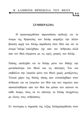 Η ΑΛ ΗΘ Ι ΝΗ ΘΡ Η Σ Κ ΕΙ Α Τ Ο Υ Θ Ε Ο Υ
                                                  41



                  ΣΥΜΠΕΡΑΣΜΑ


     Η προαναφερθείσα παρουσίαση επέδειξε οτι το
όνομα της θρησκείας του Ισλάμ εκφράζει την πλέον
βασική αρχή του Ισλάμ, παράδοση στον Θεό και οτι το
όνομα``Ισλάμ΄΄επιλέχθηκε όχι απο τον άνθρωπο, αλλά
απο τον Θεό, σύμφωνα με τις ιερές γραφές του Ισλάμ.


Επίσης επεδείχθει οτι το Ισλάμ μόνο του δίδαξε την
μοναδικότητα του Θεού και τις ιδιότητές Του και
επιβάλλει την λατρεία μόνο του Θεού χωρίς μεσάζοντες.
Τελικά χάριν της θεϊκής τάσης που ενσταλάχθηκε στον
άνθρωπο για να λατρεύει τον Θεό και των σημείων που
αποκαλύφθηκαν απο τον Θεό δια μέσου των αιώνων σε
κάθε άτομο, ίσως να το επίτευξε το Ισλάμ συγχρόνως
με όλους τους ανθρώπους.


Εν συντομία, η σημασία της λέξης Ισλάμ(παράδοση στον
 