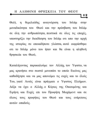 Η ΑΛ ΗΘ Ι ΝΗ ΘΡ Η Σ Κ ΕΙ Α Τ Ο Υ Θ Ε Ο Υ
                                                     42

Θεό),   η   θεμελιώδης   αναγνώριση   του   Ισλάμ   στην
μοναδικότητα του Θεού και την πρόσβαση του Ισλάμ
σε όλη την ανθρωπότητα, πειστικά σε όλες τις εποχές,
υποστηρίζει την διεκδίκηση του Ισλάμ οτι απο την αρχή
της ιστορίας σε οποιαδήποτε γλώσσα, αυτό εκφράσθηκε
οτι το Ισλάμ μόνο του ήταν και θα είναι η αληθινή
θρησκεία του Θεού,


Καταλήγοντας παρακαλούμε τον Αλλάχ, τον Υψιστο, να
μας κρατήσει στο σωστό μονοπάτι το οποίο Εκείνος μας
καθοδήγησε και να μας απονείμει τις ευχές και το έλεός
Του, γιατί Αυτός είναι πράγματι ο Υψιστος Ελεήμων.
Δόξα να έχει ο Αλλάχ, ο Κύριος της Οικουμένης και
Ειρήνη και Ευχές επι του Προφήτη Μωχάμεντ και σε
όλους τους προφήτες του Θεού και τους ενάρετους
αυτών οπαδούς.
 