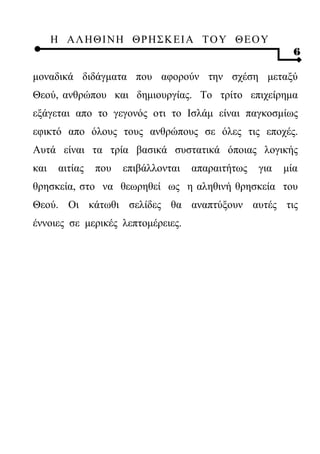 Η ΑΛ ΗΘ Ι ΝΗ ΘΡ Η Σ Κ ΕΙ Α Τ Ο Υ Θ Ε Ο Υ
                                                           6

μοναδικά διδάγματα που αφορούν την σχέση μεταξύ
Θεού, ανθρώπου και δημιουργίας. Το τρίτο επιχείρημα
εξάγεται απο το γεγονός οτι το Ισλάμ είναι παγκοσμίως
εφικτό απο όλους τους ανθρώπους σε όλες τις εποχές.
Αυτά είναι τα τρία βασικά συστατικά όποιας λογικής
και    αιτίας   που   επιβάλλονται   απαραιτήτως   για   μία
θρησκεία, στο να θεωρηθεί ως η αληθινή θρησκεία του
Θεού. Οι κάτωθι σελίδες θα αναπτύξουν αυτές τις
έννοιες σε μερικές λεπτομέρειες.
 