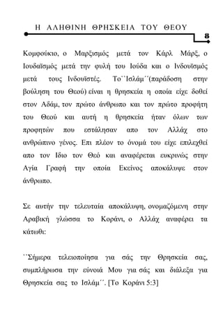 Η ΑΛ ΗΘ Ι ΝΗ ΘΡ Η Σ Κ ΕΙ Α Τ Ο Υ Θ Ε Ο Υ
                                                                    8

Κομφούκιο, ο        Μαρξισμός      μετά     τον    Κάρλ     Μάρξ, ο
Ιουδαϊσμός μετά την φυλή του Ιούδα και ο Ινδουϊσμός
μετά      τους Ινδουϊστές.        To``Ισλάμ΄΄(παράδοση           στην
βούληση του Θεού) είναι η θρησκεία η οποία είχε δοθεί
στον Αδάμ, τον πρώτο άνθρωπο και τον πρώτο προφήτη
του    Θεού   και     αυτή   η    θρησκεία        ήταν    όλων   των
προφητών      που     εστάλησαν       απο     τον        Αλλάχ    στο
ανθρώπινο γένος. Επι πλέον το όνομά του είχε επιλεχθεί
απο τον Ιδιο τον Θεό και αναφέρεται ευκρινώς στην
Αγία    Γραφή       την   οποία    Εκείνος        αποκάλυψε      στον
άνθρωπο.


Σε αυτήν την τελευταία αποκάλυψη, ονομαζόμενη στην
Αραβική γλώσσα το Κοράνι, ο Αλλάχ αναφέρει τα
κάτωθι:


``Σήμερα τελειοποίησα για σάς την Θρησκεία σας,
συμπλήρωσα την εύνοιά Μου για σάς και διάλεξα για
Θρησκεία σας το Ισλάμ΄΄. [Το Κοράνι 5:3]
 