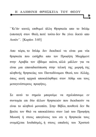 Η ΑΛ ΗΘ Ι ΝΗ ΘΡ Η Σ Κ ΕΙ Α Τ Ο Υ Θ Ε Ο Υ
                                                       9



``Κι’άν κανείς επιθυμεί άλλη Θρησκεία απο το Ισλάμ
(υποταγή στον Θεό), ποτέ τούτο δεν θα γίνει δεκτό απο
Αυτόν΄΄. [Κοράνι 3:85]


Απο τώρα, το Ισλάμ δεν διεκδικεί να είναι μια νέα
θρησκεία που εισήχθει απο τον Προφήτη Μωχάμεντ
στην Αραβία τον έβδομο αιώνα, αλλά μάλλον για να
είναι μια επαναδιατύπωση στην τελική της μορφή, της
αληθινής θρησκείας του Παντοδύναμου Θεού, του Αλλάχ,
όπως αυτή αρχικά αποκαλύφθηκε στον Αδάμ και τους
μεταγενέστερους προφήτες.


Σε   αυτό   το   σημείο   μπορούμε   να σχολιάσουμε   εν
συντομία επι δύο άλλων θρησκειών που διεκδικούν να
είναι το αληθινό μονοπάτι. Στην Βίβλο, πουθενά δεν θα
βρείτε τον Θεό να αποκαλύπτει στον λαό του Προφήτη
Μωυσή ή στους απογόνους του οτι η θρησκεία τους
ονομάζεται Ιουδαϊσμός, ή στους οπαδούς του Χριστού
 