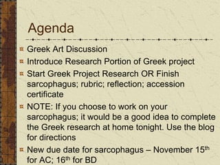 Agenda
Greek Art Discussion
Introduce Research Portion of Greek project
Start Greek Project Research OR Finish
sarcophagus; rubric; reflection; accession
certificate
NOTE: If you choose to work on your
sarcophagus; it would be a good idea to complete
the Greek research at home tonight. Use the blog
for directions
New due date for sarcophagus – November 15th
for AC; 16th for BD
 