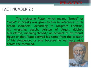 FACT NUMBER 2 :
The nickname Plato (which means “broad” or
“wide” in Greek) was given to him in reference to his
broad shoulders. According to Diogenes Laertius,
his wrestling coach, Ariston of Argos, dubbed
him Platon, meaning "broad," on account of his robust
figure or that Plato derived his name from the breadth
of his eloquence, or else because he was very wide
across the forehead.
 